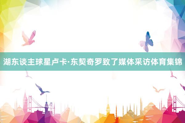 湖东谈主球星卢卡·东契奇罗致了媒体采访体育集锦