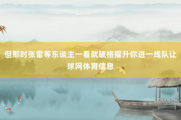 但那时张雷等东谈主一看就破格擢升你进一线队让球网体育信息