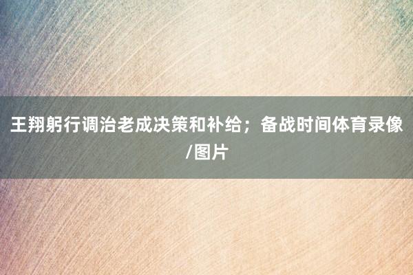 王翔躬行调治老成决策和补给；备战时间体育录像/图片