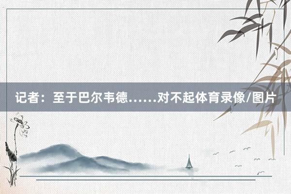 记者：至于巴尔韦德……对不起体育录像/图片