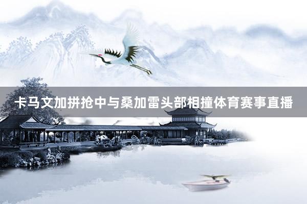 卡马文加拼抢中与桑加雷头部相撞体育赛事直播