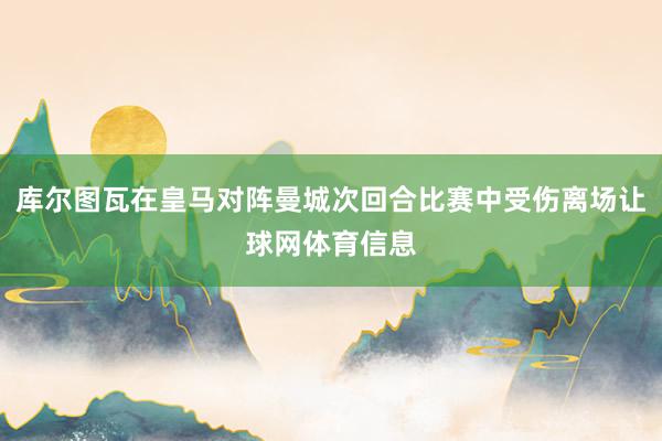 库尔图瓦在皇马对阵曼城次回合比赛中受伤离场让球网体育信息