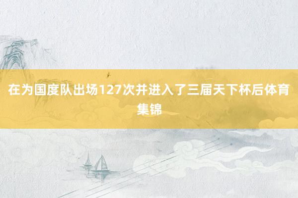 在为国度队出场127次并进入了三届天下杯后体育集锦