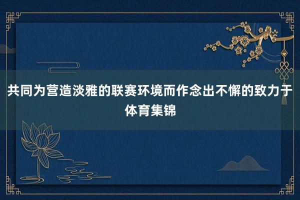 共同为营造淡雅的联赛环境而作念出不懈的致力于体育集锦
