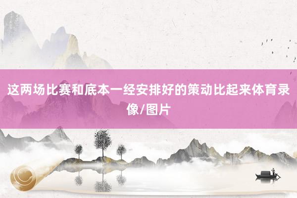 这两场比赛和底本一经安排好的策动比起来体育录像/图片