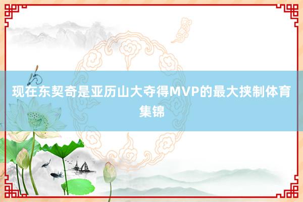 现在东契奇是亚历山大夺得MVP的最大挟制体育集锦