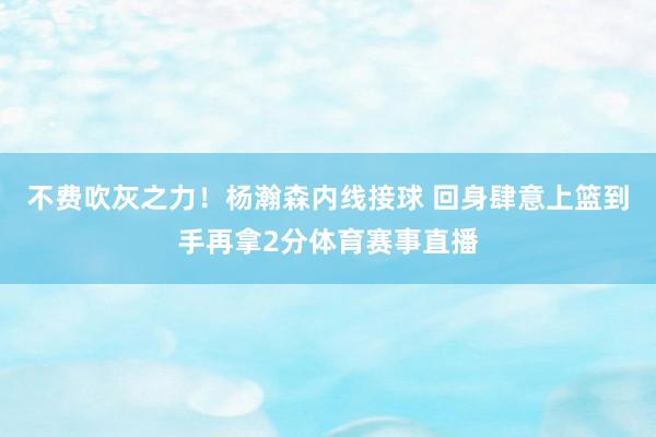 不费吹灰之力！杨瀚森内线接球 回身肆意上篮到手再拿2分体育赛事直播