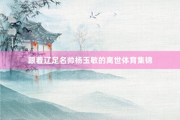 跟着辽足名帅杨玉敏的离世体育集锦