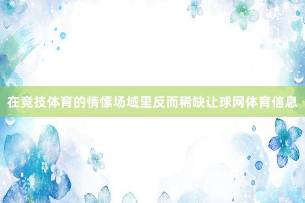 在竞技体育的情愫场域里反而稀缺让球网体育信息