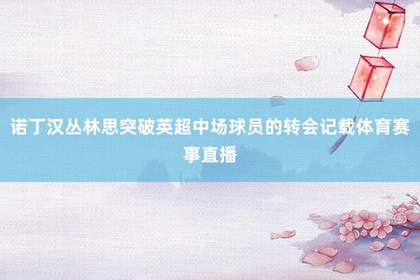 诺丁汉丛林思突破英超中场球员的转会记载体育赛事直播