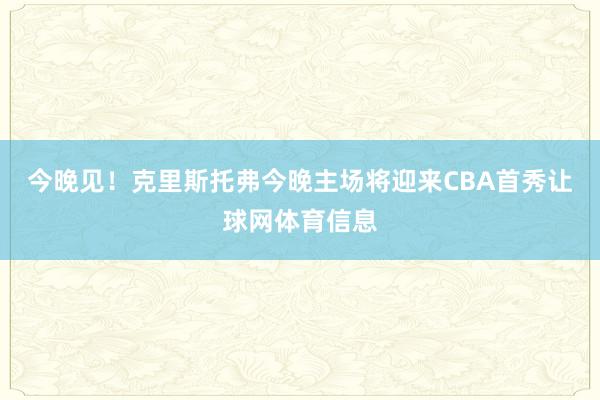 今晚见！克里斯托弗今晚主场将迎来CBA首秀让球网体育信息