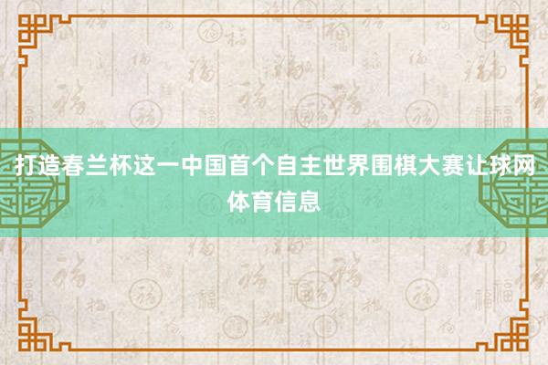 打造春兰杯这一中国首个自主世界围棋大赛让球网体育信息