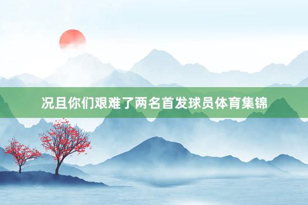 况且你们艰难了两名首发球员体育集锦