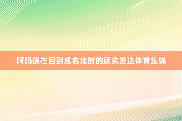 阿玛德在回到成名地时的顽劣发达体育集锦