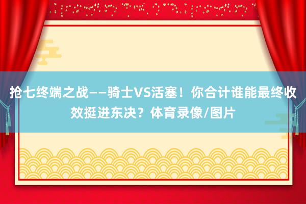抢七终端之战——骑士VS活塞！你合计谁能最终收效挺进东决？体育录像/图片