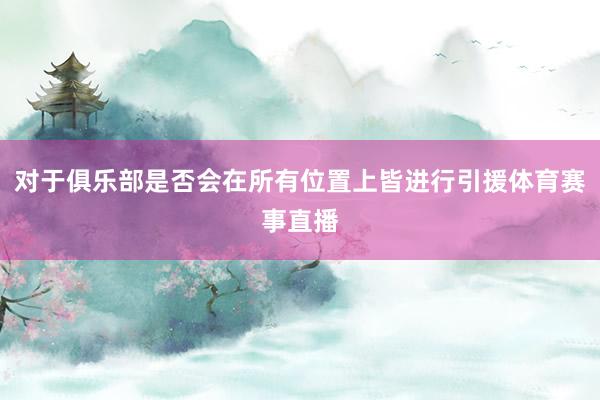 对于俱乐部是否会在所有位置上皆进行引援体育赛事直播