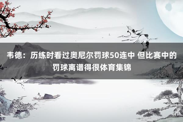 韦德：历练时看过奥尼尔罚球50连中 但比赛中的罚球离谱得很体育集锦