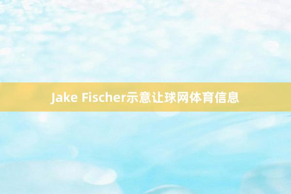 Jake Fischer示意让球网体育信息