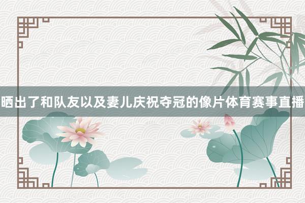 晒出了和队友以及妻儿庆祝夺冠的像片体育赛事直播
