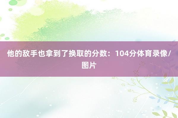 他的敌手也拿到了换取的分数：104分体育录像/图片