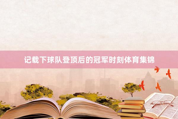 记载下球队登顶后的冠军时刻体育集锦