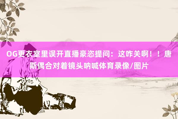 OG更衣室里误开直播豪恣提问：这咋关啊！！唐斯偶合对着镜头呐喊体育录像/图片