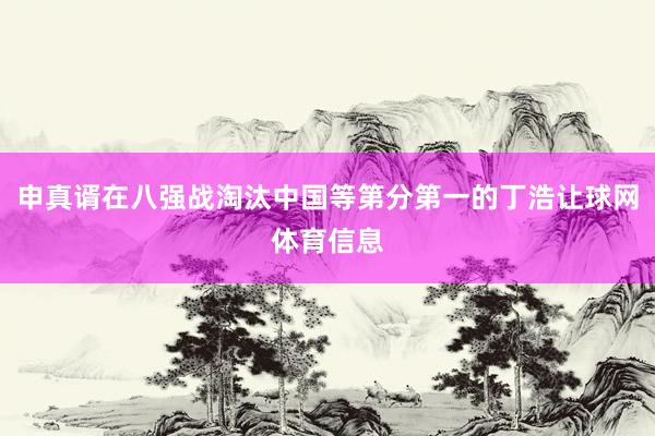 申真谞在八强战淘汰中国等第分第一的丁浩让球网体育信息