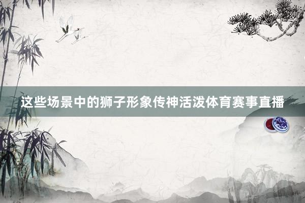 这些场景中的狮子形象传神活泼体育赛事直播