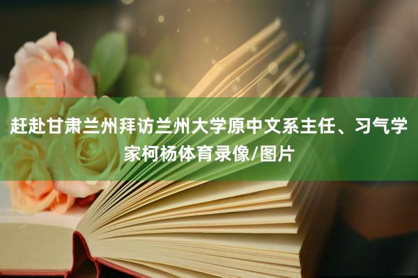 赶赴甘肃兰州拜访兰州大学原中文系主任、习气学家柯杨体育录像/图片