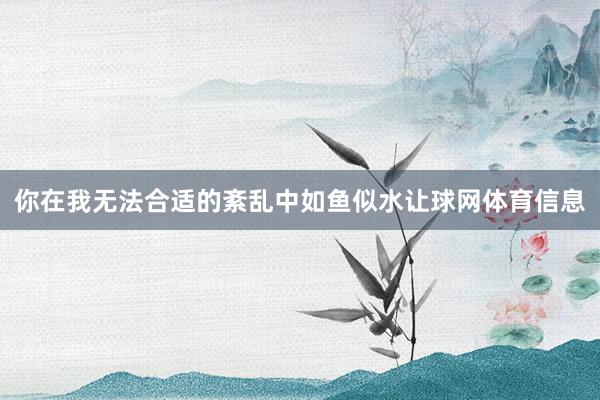 你在我无法合适的紊乱中如鱼似水让球网体育信息
