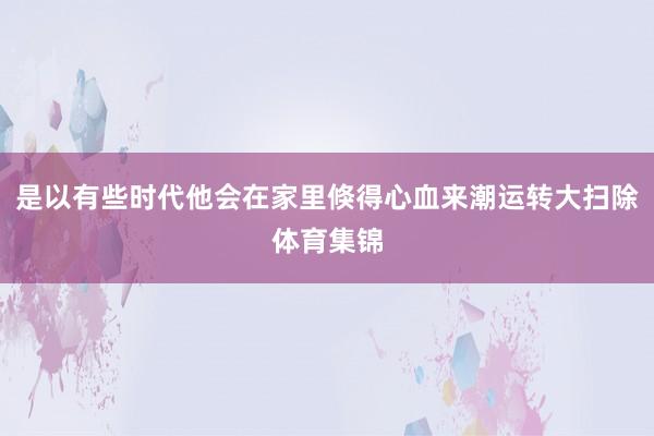 是以有些时代他会在家里倏得心血来潮运转大扫除体育集锦
