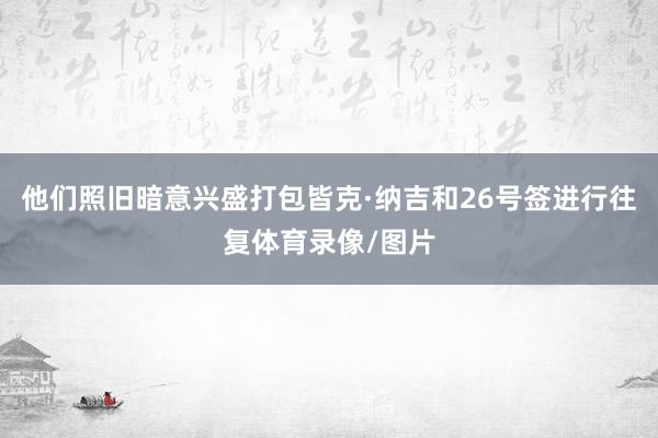 他们照旧暗意兴盛打包皆克·纳吉和26号签进行往复体育录像/图片
