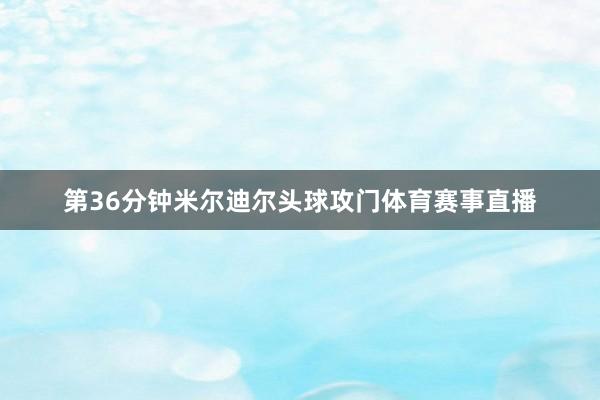 第36分钟米尔迪尔头球攻门体育赛事直播