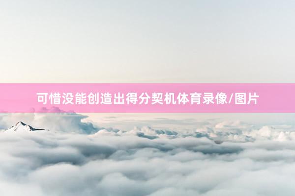 可惜没能创造出得分契机体育录像/图片